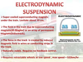 Super cooled superconducting magnets
under the train. Levitate about 10 cm.
The field in the train due to superconducting
magnets(JR-Maglev) or an array of permanent
magnets(Inductrack).
The force in the track is created by induced
magnetic field in wires or conducting strips in
the track.
Naturally stable. Requires no feedback control.
Requires retractable wheels at low speed , max speed – 522km/hr
 