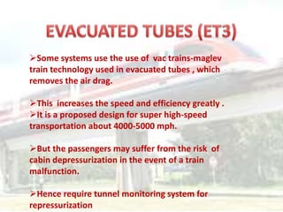 Some systems use the use of vac trains-maglev
train technology used in evacuated tubes , which
removes the air drag.
This increases the speed and efficiency greatly .
It is a proposed design for super high-speed
transportation about 4000-5000 mph.
But the passengers may suffer from the risk of
cabin depressurization in the event of a train
malfunction.
Hence require tunnel monitoring system for
repressurization
 