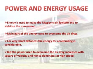 Energy is used to make the Maglev train levitate and to
stabilise the movement.
Main part of the energy used to overcome the air drag.
For very short distances the energy for accelerating is
considerable.
But the power used to overcome the air drag increases with
square of velocity and hence dominates at high speed.
 