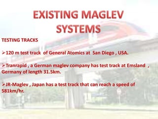 TESTING TRACKS
120 m test track of General Atomics at San Diego , USA.
Tranrapid , a German maglev company has test track at Emsland ,
Germany of length 31.5km.
JR-Maglev , Japan has a test track that can reach a speed of
581km/hr.
 