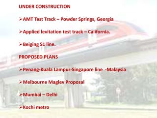 UNDER CONSTRUCTION
AMT Test Track – Powder Springs, Georgia
Applied levitation test track – California.
Beiging S1 line.
PROPOSED PLANS
Penang-Kuala Lampur-Singapore line -Malaysia
Melbourne Maglev Proposal
Mumbai – Delhi
Kochi metro
 