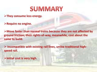 They consume less energy.
Require no engine.
Move faster than normal trains because they are not affected by
ground friction; their rights-of-way, meanwhile, cost about the
same to build.
 Incompatible with existing rail lines, unlike traditional high-
speed rail.
Initial cost is very high.
 