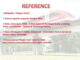 Wikipedia –”Maglev Trains”
 Science reporter magazine October 2014.
Heller, Arnie (June 1998). "A New Approach for Magnetically Levitating
Trains—and Rockets". Science & Technology Review.
Hood, Christopher P. (2006). Shinkansen – From Bullet Train to Symbol of
Modern Japan. Routledge.
Science journal.’Maglev train’ April 19, 2010,
http://science.howstuffworks.com/maglev-train.htm
 