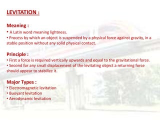 LEVITATION :
Meaning :
• A Latin word meaning lightness.
• Process by which an object is suspended by a physical force against gravity, in a
stable position without any solid physical contact.
Principle :
• First a force is required vertically upwards and equal to the gravitational force.
• Second for any small displacement of the levitating object a returning force
should appear to stabilize it.
Major Types :
• Electromagnetic levitation
• Buoyant levitation
• Aerodynamic levitation
 