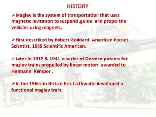 Maglev is the system of transportation that uses
magnetic levitation to suspend ,guide and propel the
vehicles using magnets.
First described by Robert Goddard, American Rocket
Scientist, 1909 Scientific American.
Later in 1937 & 1941 a series of German patents for
maglev trains propelled by linear motors awarded to
Hermann Kemper .
In the 1960s in Britain Eric Laithwaite developed a
functional maglev train.
 