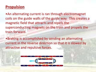 Propulsion
•An alternating current is ran through electromagnet
coils on the guide walls of the guide way. This creates a
magnetic field that attracts and repels the
superconducting magnets on the train and propels the
train forward.
•Braking is accomplished by sending an alternating
current in the reverse direction so that it is slowed by
attractive and repulsive forces.
 
