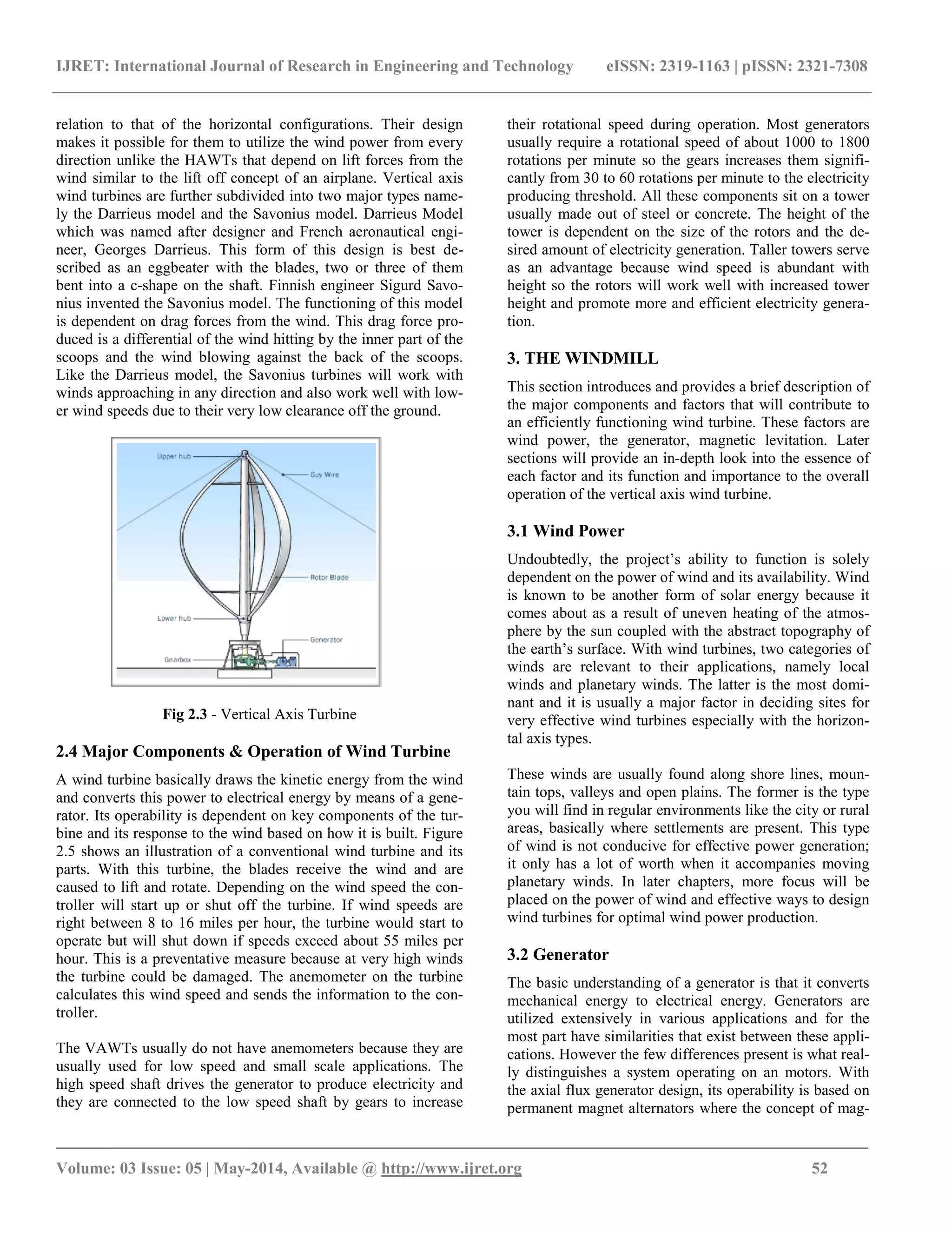 IJRET: International Journal of Research in Engineering and Technology eISSN: 2319-1163 | pISSN: 2321-7308
_______________________________________________________________________________________
Volume: 03 Issue: 05 | May-2014, Available @ http://www.ijret.org 52
relation to that of the horizontal configurations. Their design
makes it possible for them to utilize the wind power from every
direction unlike the HAWTs that depend on lift forces from the
wind similar to the lift off concept of an airplane. Vertical axis
wind turbines are further subdivided into two major types name-
ly the Darrieus model and the Savonius model. Darrieus Model
which was named after designer and French aeronautical engi-
neer, Georges Darrieus. This form of this design is best de-
scribed as an eggbeater with the blades, two or three of them
bent into a c-shape on the shaft. Finnish engineer Sigurd Savo-
nius invented the Savonius model. The functioning of this model
is dependent on drag forces from the wind. This drag force pro-
duced is a differential of the wind hitting by the inner part of the
scoops and the wind blowing against the back of the scoops.
Like the Darrieus model, the Savonius turbines will work with
winds approaching in any direction and also work well with low-
er wind speeds due to their very low clearance off the ground.
Fig 2.3 - Vertical Axis Turbine
2.4 Major Components & Operation of Wind Turbine
A wind turbine basically draws the kinetic energy from the wind
and converts this power to electrical energy by means of a gene-
rator. Its operability is dependent on key components of the tur-
bine and its response to the wind based on how it is built. Figure
2.5 shows an illustration of a conventional wind turbine and its
parts. With this turbine, the blades receive the wind and are
caused to lift and rotate. Depending on the wind speed the con-
troller will start up or shut off the turbine. If wind speeds are
right between 8 to 16 miles per hour, the turbine would start to
operate but will shut down if speeds exceed about 55 miles per
hour. This is a preventative measure because at very high winds
the turbine could be damaged. The anemometer on the turbine
calculates this wind speed and sends the information to the con-
troller.
The VAWTs usually do not have anemometers because they are
usually used for low speed and small scale applications. The
high speed shaft drives the generator to produce electricity and
they are connected to the low speed shaft by gears to increase
their rotational speed during operation. Most generators
usually require a rotational speed of about 1000 to 1800
rotations per minute so the gears increases them signifi-
cantly from 30 to 60 rotations per minute to the electricity
producing threshold. All these components sit on a tower
usually made out of steel or concrete. The height of the
tower is dependent on the size of the rotors and the de-
sired amount of electricity generation. Taller towers serve
as an advantage because wind speed is abundant with
height so the rotors will work well with increased tower
height and promote more and efficient electricity genera-
tion.
3. THE WINDMILL
This section introduces and provides a brief description of
the major components and factors that will contribute to
an efficiently functioning wind turbine. These factors are
wind power, the generator, magnetic levitation. Later
sections will provide an in-depth look into the essence of
each factor and its function and importance to the overall
operation of the vertical axis wind turbine.
3.1 Wind Power
Undoubtedly, the project’s ability to function is solely
dependent on the power of wind and its availability. Wind
is known to be another form of solar energy because it
comes about as a result of uneven heating of the atmos-
phere by the sun coupled with the abstract topography of
the earth’s surface. With wind turbines, two categories of
winds are relevant to their applications, namely local
winds and planetary winds. The latter is the most domi-
nant and it is usually a major factor in deciding sites for
very effective wind turbines especially with the horizon-
tal axis types.
These winds are usually found along shore lines, moun-
tain tops, valleys and open plains. The former is the type
you will find in regular environments like the city or rural
areas, basically where settlements are present. This type
of wind is not conducive for effective power generation;
it only has a lot of worth when it accompanies moving
planetary winds. In later chapters, more focus will be
placed on the power of wind and effective ways to design
wind turbines for optimal wind power production.
3.2 Generator
The basic understanding of a generator is that it converts
mechanical energy to electrical energy. Generators are
utilized extensively in various applications and for the
most part have similarities that exist between these appli-
cations. However the few differences present is what real-
ly distinguishes a system operating on an motors. With
the axial flux generator design, its operability is based on
permanent magnet alternators where the concept of mag-
 
