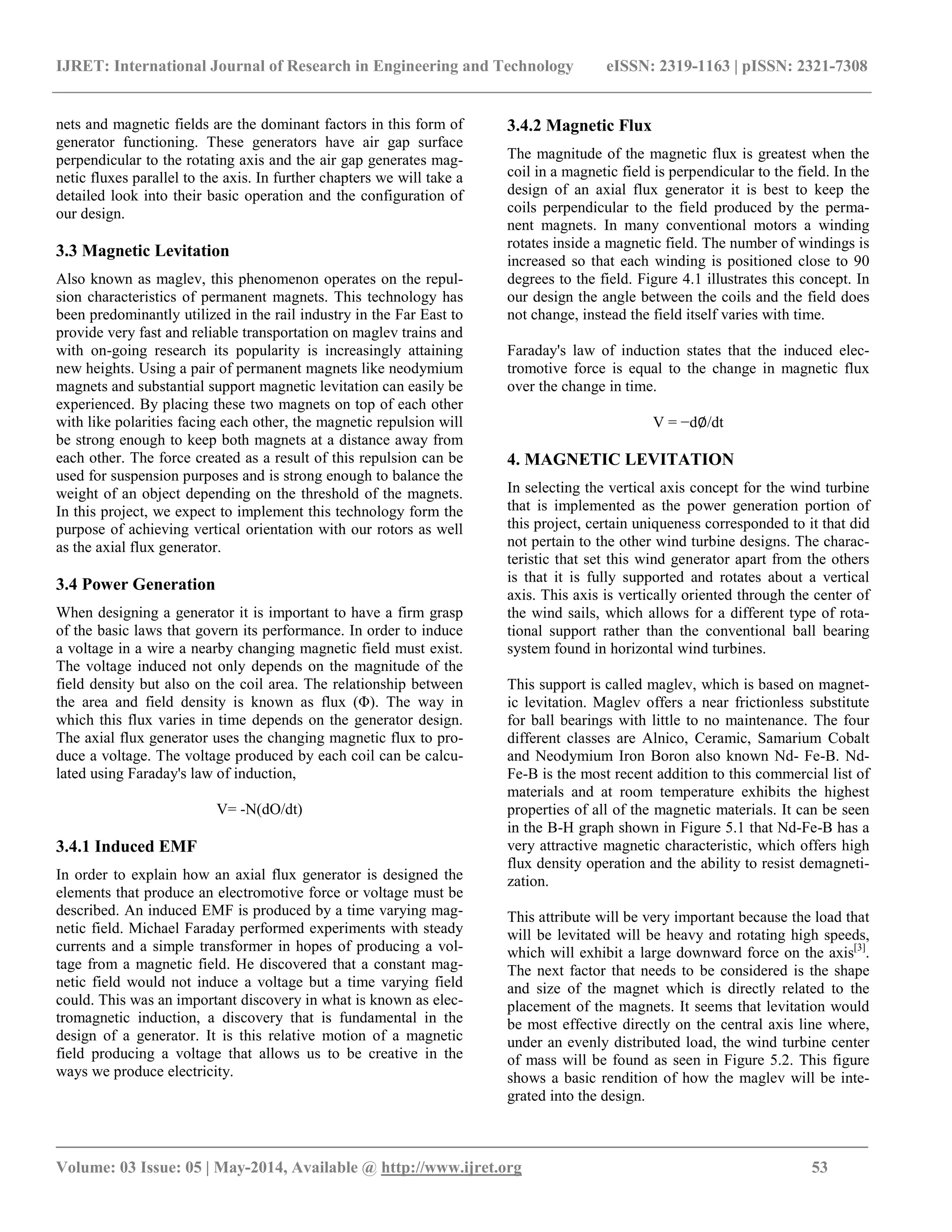 IJRET: International Journal of Research in Engineering and Technology eISSN: 2319-1163 | pISSN: 2321-7308
_______________________________________________________________________________________
Volume: 03 Issue: 05 | May-2014, Available @ http://www.ijret.org 53
nets and magnetic fields are the dominant factors in this form of
generator functioning. These generators have air gap surface
perpendicular to the rotating axis and the air gap generates mag-
netic fluxes parallel to the axis. In further chapters we will take a
detailed look into their basic operation and the configuration of
our design.
3.3 Magnetic Levitation
Also known as maglev, this phenomenon operates on the repul-
sion characteristics of permanent magnets. This technology has
been predominantly utilized in the rail industry in the Far East to
provide very fast and reliable transportation on maglev trains and
with on-going research its popularity is increasingly attaining
new heights. Using a pair of permanent magnets like neodymium
magnets and substantial support magnetic levitation can easily be
experienced. By placing these two magnets on top of each other
with like polarities facing each other, the magnetic repulsion will
be strong enough to keep both magnets at a distance away from
each other. The force created as a result of this repulsion can be
used for suspension purposes and is strong enough to balance the
weight of an object depending on the threshold of the magnets.
In this project, we expect to implement this technology form the
purpose of achieving vertical orientation with our rotors as well
as the axial flux generator.
3.4 Power Generation
When designing a generator it is important to have a firm grasp
of the basic laws that govern its performance. In order to induce
a voltage in a wire a nearby changing magnetic field must exist.
The voltage induced not only depends on the magnitude of the
field density but also on the coil area. The relationship between
the area and field density is known as flux (Φ). The way in
which this flux varies in time depends on the generator design.
The axial flux generator uses the changing magnetic flux to pro-
duce a voltage. The voltage produced by each coil can be calcu-
lated using Faraday's law of induction,
V= -N(dO/dt)
3.4.1 Induced EMF
In order to explain how an axial flux generator is designed the
elements that produce an electromotive force or voltage must be
described. An induced EMF is produced by a time varying mag-
netic field. Michael Faraday performed experiments with steady
currents and a simple transformer in hopes of producing a vol-
tage from a magnetic field. He discovered that a constant mag-
netic field would not induce a voltage but a time varying field
could. This was an important discovery in what is known as elec-
tromagnetic induction, a discovery that is fundamental in the
design of a generator. It is this relative motion of a magnetic
field producing a voltage that allows us to be creative in the
ways we produce electricity.
3.4.2 Magnetic Flux
The magnitude of the magnetic flux is greatest when the
coil in a magnetic field is perpendicular to the field. In the
design of an axial flux generator it is best to keep the
coils perpendicular to the field produced by the perma-
nent magnets. In many conventional motors a winding
rotates inside a magnetic field. The number of windings is
increased so that each winding is positioned close to 90
degrees to the field. Figure 4.1 illustrates this concept. In
our design the angle between the coils and the field does
not change, instead the field itself varies with time.
Faraday's law of induction states that the induced elec-
tromotive force is equal to the change in magnetic flux
over the change in time.
V = −d∅/dt
4. MAGNETIC LEVITATION
In selecting the vertical axis concept for the wind turbine
that is implemented as the power generation portion of
this project, certain uniqueness corresponded to it that did
not pertain to the other wind turbine designs. The charac-
teristic that set this wind generator apart from the others
is that it is fully supported and rotates about a vertical
axis. This axis is vertically oriented through the center of
the wind sails, which allows for a different type of rota-
tional support rather than the conventional ball bearing
system found in horizontal wind turbines.
This support is called maglev, which is based on magnet-
ic levitation. Maglev offers a near frictionless substitute
for ball bearings with little to no maintenance. The four
different classes are Alnico, Ceramic, Samarium Cobalt
and Neodymium Iron Boron also known Nd- Fe-B. Nd-
Fe-B is the most recent addition to this commercial list of
materials and at room temperature exhibits the highest
properties of all of the magnetic materials. It can be seen
in the B-H graph shown in Figure 5.1 that Nd-Fe-B has a
very attractive magnetic characteristic, which offers high
flux density operation and the ability to resist demagneti-
zation.
This attribute will be very important because the load that
will be levitated will be heavy and rotating high speeds,
which will exhibit a large downward force on the axis[3]
.
The next factor that needs to be considered is the shape
and size of the magnet which is directly related to the
placement of the magnets. It seems that levitation would
be most effective directly on the central axis line where,
under an evenly distributed load, the wind turbine center
of mass will be found as seen in Figure 5.2. This figure
shows a basic rendition of how the maglev will be inte-
grated into the design.
 