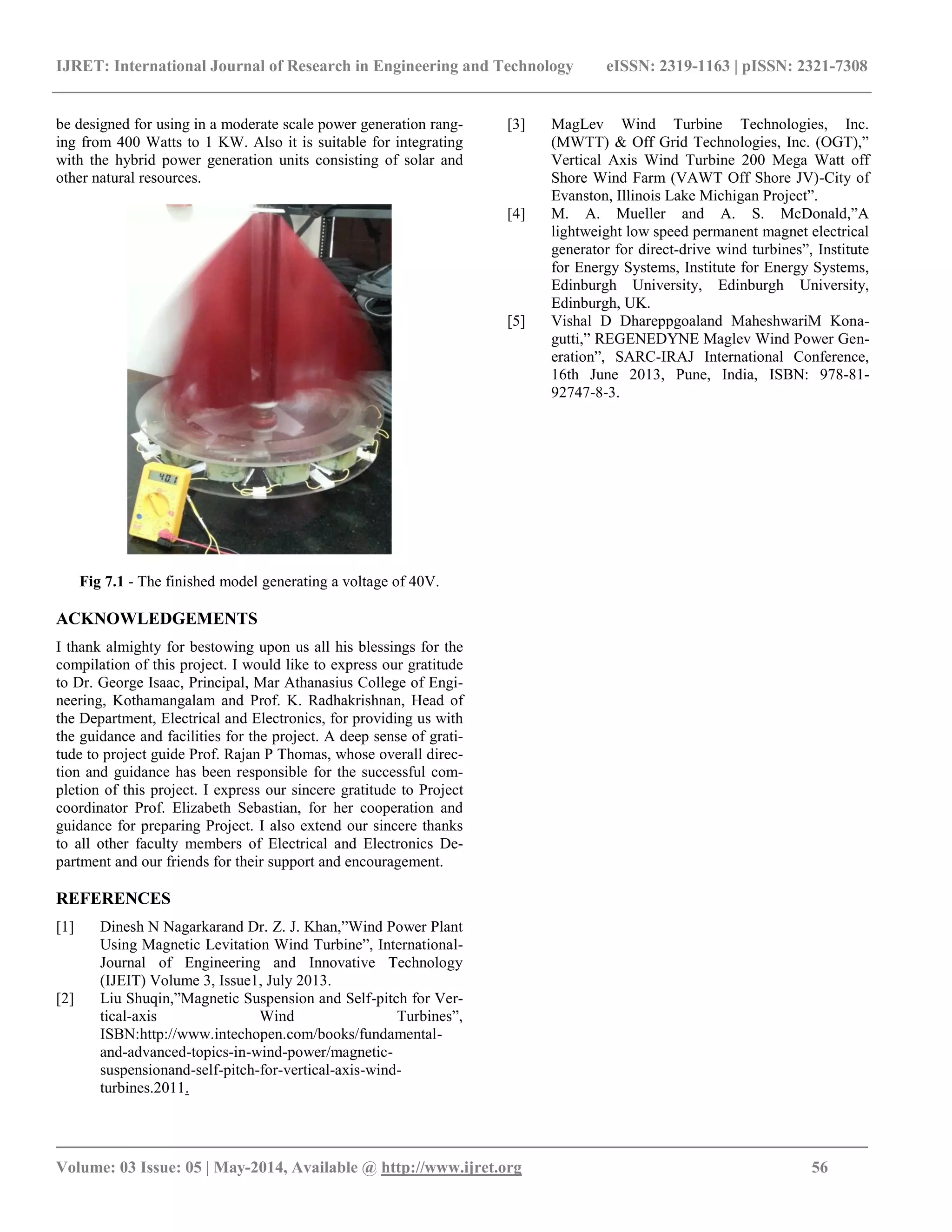 IJRET: International Journal of Research in Engineering and Technology eISSN: 2319-1163 | pISSN: 2321-7308
_______________________________________________________________________________________
Volume: 03 Issue: 05 | May-2014, Available @ http://www.ijret.org 56
be designed for using in a moderate scale power generation rang-
ing from 400 Watts to 1 KW. Also it is suitable for integrating
with the hybrid power generation units consisting of solar and
other natural resources.
Fig 7.1 - The finished model generating a voltage of 40V.
ACKNOWLEDGEMENTS
I thank almighty for bestowing upon us all his blessings for the
compilation of this project. I would like to express our gratitude
to Dr. George Isaac, Principal, Mar Athanasius College of Engi-
neering, Kothamangalam and Prof. K. Radhakrishnan, Head of
the Department, Electrical and Electronics, for providing us with
the guidance and facilities for the project. A deep sense of grati-
tude to project guide Prof. Rajan P Thomas, whose overall direc-
tion and guidance has been responsible for the successful com-
pletion of this project. I express our sincere gratitude to Project
coordinator Prof. Elizabeth Sebastian, for her cooperation and
guidance for preparing Project. I also extend our sincere thanks
to all other faculty members of Electrical and Electronics De-
partment and our friends for their support and encouragement.
REFERENCES
[1] Dinesh N Nagarkarand Dr. Z. J. Khan,”Wind Power Plant
Using Magnetic Levitation Wind Turbine”, International-
Journal of Engineering and Innovative Technology
(IJEIT) Volume 3, Issue1, July 2013.
[2] Liu Shuqin,”Magnetic Suspension and Self-pitch for Ver-
tical-axis Wind Turbines”,
ISBN:http://www.intechopen.com/books/fundamental-
and-advanced-topics-in-wind-power/magnetic-
suspensionand-self-pitch-for-vertical-axis-wind-
turbines.2011.
[3] MagLev Wind Turbine Technologies, Inc.
(MWTT) & Off Grid Technologies, Inc. (OGT),”
Vertical Axis Wind Turbine 200 Mega Watt off
Shore Wind Farm (VAWT Off Shore JV)-City of
Evanston, Illinois Lake Michigan Project”.
[4] M. A. Mueller and A. S. McDonald,”A
lightweight low speed permanent magnet electrical
generator for direct-drive wind turbines”, Institute
for Energy Systems, Institute for Energy Systems,
Edinburgh University, Edinburgh University,
Edinburgh, UK.
[5] Vishal D Dhareppgoaland MaheshwariM Kona-
gutti,” REGENEDYNE Maglev Wind Power Gen-
eration”, SARC-IRAJ International Conference,
16th June 2013, Pune, India, ISBN: 978-81-
92747-8-3.
 
