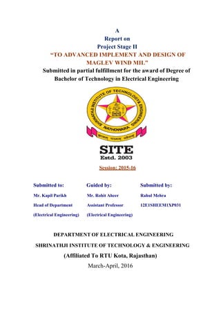 A
Report on
Project Stage II
“TO ADVANCED IMPLEMENT AND DESIGN OF
MAGLEV WIND MIL”
Submitted in partial fulfillment for the award of Degree of
Bachelor of Technology in Electrical Engineering
Session: 2015-16
Submitted to: Guided by: Submitted by:
Mr. Kapil Parikh Mr. Rohit Aheer Rahul Mehra
Head of Department Assistant Professor 12E1SHEEM1XP031
(Electrical Engineering) (Electrical Engineering)
DEPARTMENT OF ELECTRICAL ENGINEERING
SHRINATHJI INSTITUTE OF TECHNOLOGY & ENGINEERING
(Affiliated To RTU Kota, Rajasthan)
March-April, 2016
 