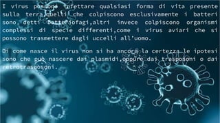 I virus possono infettare qualsiasi forma di vita presente
sulla terra,quelli che colpiscono esclusivamente i batteri
sono detti batteriofagi,altri invece colpiscono organismi
complessi di specie differenti,come i virus aviari che si
possono trasmettere dagli uccelli all’uomo.
Di come nasce il virus non si ha ancora la certezza le ipotesi
sono che può nascere dai plasmidi,oppure dai trasposoni o dai
retrotrasposoni.
 