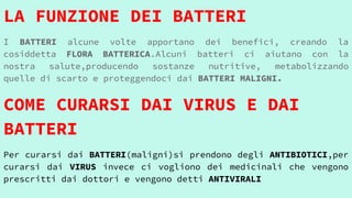 LA FUNZIONE DEI BATTERI
I BATTERI alcune volte apportano dei benefici, creando la
cosiddetta FLORA BATTERICA.Alcuni batteri ci aiutano con la
nostra salute,producendo sostanze nutritive, metabolizzando
quelle di scarto e proteggendoci dai BATTERI MALIGNI.
COME CURARSI DAI VIRUS E DAI
BATTERI
Per curarsi dai BATTERI(maligni)si prendono degli ANTIBIOTICI,per
curarsi dai VIRUS invece ci vogliono dei medicinali che vengono
prescritti dai dottori e vengono detti ANTIVIRALI
 