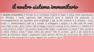 il nostro sistema immunitario
Il sistema immunitario è formato da un complesso insieme di organi e cellule molto specializzate
nel difendere il nostro organismo dalle infezioni.Ci sono le cellule-B che producono le
immunoglobuline,le più importanti sono le:IgM,IgG e IgA ,la loro funzione è di uccidere i virus,i
funghi e i batteri(maligni).L’IgM ha il compito di proteggere il sangue e le altre parti del nostro
corpo,l’IgG uccide i germi mentre l’IgA protegge la bocca,il naso,gli occhi,i polmoni e l’ intestino.Poi
ci sono anche le cellule-T che possono essere:killer,helper o suppressor.Le cellule-T killer uccidono
le cellule infette,le cellule-T helper ordina alle cellule-T killer di uccidere i germi e alle cellule-B di
creare gli anticorpi,le cellule-T suppressor invece servono alla fine per comunicare alle cellule-B di
smettere di fare anticorpi.Poi ci sono i fagociti che uccidono i germi.
 