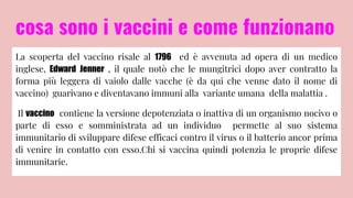 cosa sono i vaccini e come funzionano
La scoperta del vaccino risale al 1796 ed è avvenuta ad opera di un medico
inglese, Edward Jenner , il quale notò che le mungitrici dopo aver contratto la
forma più leggera di vaiolo dalle vacche (è da qui che venne dato il nome di
vaccino) guarivano e diventavano immuni alla variante umana della malattia .
Il vaccino contiene la versione depotenziata o inattiva di un organismo nocivo o
parte di esso e somministrata ad un individuo permette al suo sistema
immunitario di sviluppare difese efficaci contro il virus o il batterio ancor prima
di venire in contatto con esso.Chi si vaccina quindi potenzia le proprie difese
immunitarie.
 