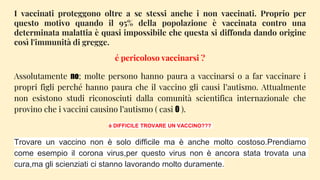 I vaccinati proteggono oltre a se stessi anche i non vaccinati. Proprio per
questo motivo quando il 95% della popolazione è vaccinata contro una
determinata malattia è quasi impossibile che questa si diffonda dando origine
così l'immunità di gregge.
é pericoloso vaccinarsi ?
Assolutamente no; molte persono hanno paura a vaccinarsi o a far vaccinare i
propri figli perché hanno paura che il vaccino gli causi l’autismo. Attualmente
non esistono studi riconosciuti dalla comunità scientifica internazionale che
provino che i vaccini causino l’autismo ( casi 0 ).
è DIFFICILE TROVARE UN VACCINO???
Trovare un vaccino non è solo difficile ma è anche molto costoso.Prendiamo
come esempio il corona virus,per questo virus non è ancora stata trovata una
cura,ma gli scienziati ci stanno lavorando molto duramente.
 