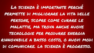 La scienza è importante perché
permette di migliorare la vita delle
persone, scopre come curare le
malattie, ma trova anche nuove
tecnologie per produrre energia
rinnovabile a basso costo, o nuovi modi
di comunicare. la scienza è progresso.
 