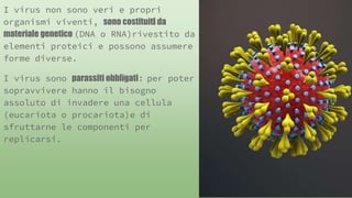 I virus non sono veri e propri
organismi viventi, sono costituiti da
materiale genetico (DNA o RNA)rivestito da
elementi proteici e possono assumere
forme diverse.
I virus sono parassiti obbligati : per poter
sopravvivere hanno il bisogno
assoluto di invadere una cellula
(eucariota o procariota)e di
sfruttarne le componenti per
replicarsi.
 