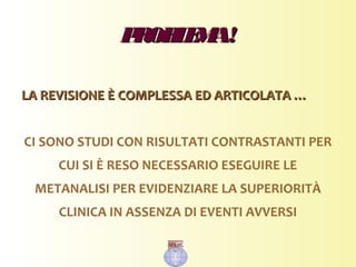 PROBLEMA!PROBLEMA!
LA REVISIONE È COMPLESSA ED ARTICOLATA …LA REVISIONE È COMPLESSA ED ARTICOLATA …
CI SONO STUDI CON RISULTATI CONTRASTANTI PER
CUI SI È RESO NECESSARIO ESEGUIRE LE
METANALISI PER EVIDENZIARE LA SUPERIORITÀ
CLINICA IN ASSENZA DI EVENTI AVVERSI
 