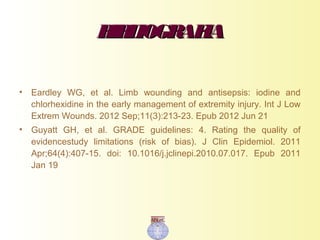 BIBLIOGRAFIABIBLIOGRAFIA
• Eardley WG, et al. Limb wounding and antisepsis: iodine and
chlorhexidine in the early management of extremity injury. Int J Low
Extrem Wounds. 2012 Sep;11(3):213-23. Epub 2012 Jun 21
• Guyatt GH, et al. GRADE guidelines: 4. Rating the quality of
evidencestudy limitations (risk of bias). J Clin Epidemiol. 2011
Apr;64(4):407-15. doi: 10.1016/j.jclinepi.2010.07.017. Epub 2011
Jan 19
 