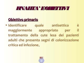 FINALITA’ EOBIETTIVIFINALITA’ EOBIETTIVI
Obiettivo primarioObiettivo primario
• Identificare quale antisettico è
maggiormente appropriato per il
trattamento della cute lesa dei pazienti
adulti che presenta segni di colonizzazione
critica ed infezione..
 