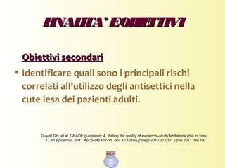 FINALITA’ EOBIETTIVIFINALITA’ EOBIETTIVI
Obiettivi secondariObiettivi secondari
• Identificare quali sono i principali rischi
correlati all’utilizzo degli antisettici nella
cute lesa dei pazienti adulti.
.
Guyatt GH, et al. GRADE guidelines: 4. Rating the quality of evidence--study limitations (risk of bias).
J Clin Epidemiol. 2011 Apr;64(4):407-15. doi: 10.1016/j.jclinepi.2010.07.017. Epub 2011 Jan 19
 