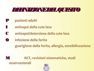 DEFINIZIONEDELQUESITODEFINIZIONEDELQUESITO
PP pazienti adulti
II antisepsi della cute lesa
CC antisepsi/detersione della cute lesa
OO infezione della ferita
guarigione della ferita, allergia, sensibilizzazione
MM RCT, revisioni sistematiche, studi
osservazionali
 