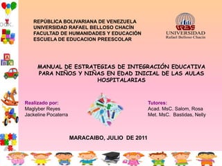 REPÚBLICA BOLIVARIANA DE VENEZUELA
   UNIVERSIDAD RAFAEL BELLOSO CHACÍN
   FACULTAD DE HUMANIDADES Y EDUCACIÓN
   ESCUELA DE EDUCACION PREESCOLAR




     MANUAL DE ESTRATEGIAS DE INTEGRACIÓN EDUCATIVA
     PARA NIÑOS Y NIÑAS EN EDAD INICIAL DE LAS AULAS
                     HOSPITALARIAS



Realizado por:                                   Tutores:
Maglyber Reyes                                   Acad. MsC. Salom, Rosa
Jackeline Pocaterra                              Met. MsC. Bastidas, Nelly



                      MARACAIBO, JULIO DE 2011
 