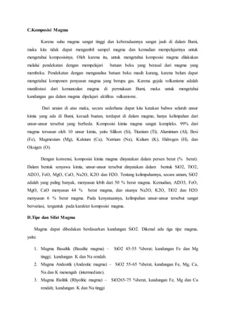 C.Komposisi Magma
Karena suhu magma sangat tinggi dan keberadaannya sangat jauh di dalam Bumi,
maka kita tidak dapat mengambil sampel magma dan kemudian mempelajarinya untuk
mengetahui komposisinya. Oleh karena itu, untuk mengetahui komposisi magma dilakukan
melalui pendekatan dengan mempelajari batuan beku yang berasal dari magma yang
membeku. Pendekatan dengan menganalisa batuan beku masih kurang, karena belum dapat
mengetahui komponen penyusun magma yang berupa gas. Karena gejala volkanisme adalah
manifestasi dari kemunculan magma di permukaan Bumi, maka untuk mengetahui
kandungan gas dalam magma dipelajari aktifitas vulkanisme.
Dari uraian di atas maka, secara sederhana dapat kita katakan bahwa seluruh unsur
kimia yang ada di Bumi, kecuali buatan, terdapat di dalam magma; hanya kelimpahan dari
unsur-unsur tersebut yang berbeda. Komposisi kimia magma sangat kompleks. 99% dari
magma tersusun oleh 10 unsur kimia, yaitu Silikon (Si), Titanium (Ti), Aluminium (Al), Besi
(Fe), Magmesium (Mg), Kalsium (Ca), Natrium (Na), Kalium (K), Hidrogen (H), dan
Oksigen (O).
Dengan konvensi, komposisi kimia magma dinyatakan dalam persen berat (% berat).
Dalam bentuk senyawa kimia, unsur-unsur tersebut dinyatakan dalam bentuk SiO2, TiO2,
Al2O3, FeO, MgO, CaO, Na2O, K2O dan H2O. Tentang kelimpahannya, secara umum, SiO2
adalah yang paling banyak, menyusun lebih dari 50 % berat magma. Kemudian, Al2O3, FeO,
MgO, CaO menyusun 44 % berat magma, dan sisanya Na2O, K2O, TiO2 dan H2O
menyusun 6 % berat magma. Pada kenyataannya, kelimpahan unsur-unsur tersebut sangat
bervariasi, tergantuk pada karakter komposisi magma.
D.Tipe dan Sifat Magma
Magma dapat dibedakan berdasarkan kandungan SiO2. Dikenal ada tiga tipe magma,
yaitu:
1. Magma Basaltik (Basaltic magma) – SiO2 45-55 %berat; kandungan Fe dan Mg
tinggi; kandungan K dan Na rendah.
2. Magma Andesitik (Andesitic magma) – SiO2 55-65 %berat, kandungan Fe, Mg, Ca,
Na dan K menengah (intermediate).
3. Magma Riolitik (Rhyolitic magma) – SiO265-75 %berat, kandungan Fe, Mg dan Ca
rendah; kandungan K dan Na tinggi
 