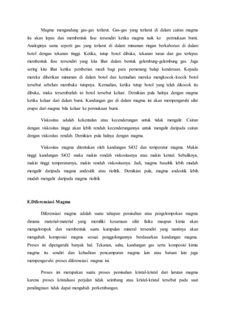 Magma mengandung gas-gas terlarut. Gas-gas yang terlarut di dalam cairan magma
itu akan lepas dan membentuk fase tersendiri ketika magma naik ke permukaan bumi.
Analoginya sama seperti gas yang terlarut di dalam minuman ringan berkaborasi di dalam
botol dengan tekanan tinggi. Ketika, tutup botol dibuka, tekanan turun dan gas terlepas
membentuk fase tersendiri yang kita lihat dalam bentuk gelembung-gelembung gas. Juga
sering kita lihat ketika pemberian meali bagi para pemenang balap kenderaan. Kepada
mereka diberikan minuman di dalam botol dan kemudian mereka mengkocok-kocok botol
tersebut sebelum membuka tutupnya. Kemudian, ketika tutup botol yang telah dikocok itu
dibuka, maka tersemburlah isi botol tersebut keluar. Demikian pula halnya dengan magma
ketika keluar dari dalam bumi. Kandungan gas di dalam magma ini akan mempengaruhi sifat
erupsi dari magma bila keluar ke permukaan bumi.
Viskositas adalah kekentalan atau kecenderungan untuk tidak mengalir. Cairan
dengan viskositas tinggi akan lebih rendah kecenderungannya untuk mengalir daripada cairan
dengan viskositas rendah. Demikian pula halnya dengan magma.
Viskositas magma ditentukan oleh kandungan SiO2 dan temperatur magma. Makin
tinggi kandungan SiO2 maka makin rendah viskositasnya atau makin kental. Sebaliknya,
makin tinggi temperaturnya, makin rendah viskositasnya. Jadi, magma basaltik lebih mudah
mengalir daripada magma andesitik atau riolitik. Demikian pula, magma andesitik lebih
mudah mengalir daripada magma riolitik
E.Diferensiasi Magma
Diferensiasi magma adalah suatu tahapan pemisahan atau pengelompokan magma
dimana material-material yang memiliki kesamaan sifat fisika maupun kimia akan
mengelompok dan membentuk suatu kumpulan mineral tersendiri yang nantinya akan
mengubah komposisi magma sesuai penggolongannya berdasarkan kandungan magma.
Proses ini dipengaruhi banyak hal. Tekanan, suhu, kandungan gas serta komposisi kimia
magma itu sendiri dan kehadiran pencampuran magma lain atau batuan lain juga
mempengaruhi proses diferensiasi magma ini.
Proses ini merupakan suatu proses pemisahan kristal-kristal dari larutan magma
karena proses kristalisasi perjalan tidak seimbang atau kristal-kristal tersebut pada saat
pendinginan tidak dapat mengubah perkembangan.
 