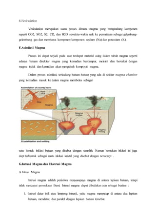 4.Vesiculation
Vesiculation merupakan suatu proses dimana magma yang mengandung komponen
seperti CO2, SO2, S2, Cl2, dan H2O sewaktu-waktu naik ke permukaan sebagai gelembung-
gelembung gas dan membawa komponen-komponen sodium (Na) dan potassium (K).
F.Asimilasi Magma
Proses ini dapat terjadi pada saat terdapat material asing dalam tubuh magma seperti
adanya batuan disekitar magma yang kemudian bercampur, meleleh dan bereaksi dengan
magma induk dan kemudian akan mengubah komposisi magma.
Dalam proses asimilasi, terkadang batuan-batuan yang ada di sekitar magma chamber
yang kemudian masuk ke dalam magma membeku sebagai
satu bentuk inklusi batuan yang disebut dengan xenolith. Namun bentukan inklusi ini juga
dapt terbentuk sebagai suatu inklusi kristal yang disebut dengan xenocrsyt .
G.Intrusi Magma dan Ekstrusi Magma
A.Intrusi Magma
Intrusi magma adalah peristiwa menyusupnya magma di antara lapisan batuan, tetapi
tidak mencapai permukaan Bumi. Intrusi magma dapat dibedakan atas sebagai berikut :
1. Intrusi datar (sill atau lempeng intrusi), yaitu magma menyusup di antara dua lapisan
batuan, mendatar, dan paralel dengan lapisan batuan tersebut.
 
