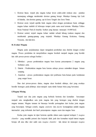1. Ekstrusi linear, terjadi jika magma keluar lewat celah-celah retakan atau patahan
memanjang sehingga membentuk deretan gunung berapi. Misalnya Gunung Api Laki
di Islandia, dan deretan gunung api di Jawa Tengah dan Jawa Timur.
2. Ekstrusi areal, terjadi apabila letak magma dekat dengan permukaan bumi, sehingga
magma keluar meleleh di beberapa tempat pada suatu areal tertentu. Misalnya Yellow
Stone National Park di Amerika Serikat yang luasnya mencapai 10.000 km2.
3. Ekstrusi sentral, terjadi magma keluar melalui sebuah lubang (saluran magma) dan
membentuk gunung-gunung yang terpisah. Misalnya Gunung Krakatau, Gunung
Vesucius, dan lain-lain.
H. Evolusi Magma
Magma pada perjalanannya dapat mengalami perubahan atau disebut dengan evolusi
magma. Proses perubahan ini menyebabkan magma berubah menjadi magma yang bersifat
lain oleh proses-proses sebagai berikut :
1. Hibridasi : proses pembentukan magma baru karena pencampuran 2 magma yang
berlainan jenis.
2. Sintetis : Pembentukan magma baru karena adanya proses asimmilasi dengan batuan
samping.
3. Anateksis : proses pembentukan magma dari peleburan batu-batuan pada kedalaman
yang sangat besar.
Dan dari proses-proses diatas, magma akan berubah sifatnya, dari yang awalnya
bersifat homogen pada akhirnya akan menjadi suatu tubuh batuan beku yang bervariasi.
I.Magma Mixing
Terjadi saat dua jenis magma yang berbeda bertemu dan kemudian bercampur
menjadi satu menghasilkan satu jenis magma lain yang homogen yang disebut dengan
magma turunan. Magma turunan ini biasanya bersifat pertengahan dari kedua jenis magma
yang bercampur. Sebagai contoh, magma andesitic dan dacitic kemungkinan adalah magma
intermediet yang terbentuk dari hasil pencampuran magma asam dan magma basa
Kedua jenis magma ini dpat bertemu apabila dalam suatu regional terdapat 2 magma
chamber yang memiliki potensi dan berjarak tidak jauh dan kemudian terjadi intrusi magma
berupa sill atau dike dari salah satu magma chamber lalu intrusi ini mencapai magma
 
