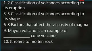 1-2 Classification of volcanoes according to
its eruption
3-5 Classification of volcanoes according to
its shape
6-8 Factors that affect the viscosity of magma
9. Mayon volcano is an example of
_______________ cone volcano.
10. It refers to molten rock
 