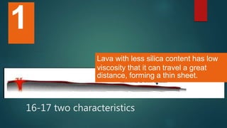 16-17 two characteristics
Lava with less silica content has low
viscosity that it can travel a great
distance, forming a thin sheet.
1
 