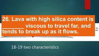 26. Lava with high silica content is
_______ viscous to travel far, and
tends to break up as it flows.
18-19 two characteristics
 