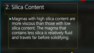 2. Silica Content
Magmas with high silica content are
more viscous than those with low
silica content. The magma that
contains less silica is relatively fluid
and travels far before solidifying.
 