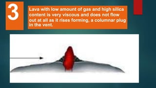 Lava with low amount of gas and high silica
content is very viscous and does not flow
out at all as it rises forming, a columnar plug
in the vent.
3
 