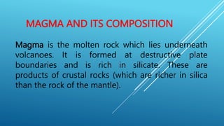 MAGMA AND ITS COMPOSITION
Magma is the molten rock which lies underneath
volcanoes. It is formed at destructive plate
boundaries and is rich in silicate. These are
products of crustal rocks (which are richer in silica
than the rock of the mantle).
 