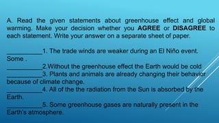 A. Read the given statements about greenhouse effect and global
warming. Make your decision whether you AGREE or DISAGREE to
each statement. Write your answer on a separate sheet of paper.
__________1. The trade winds are weaker during an El Niño event.
Some .
__________2.Without the greenhouse effect the Earth would be cold
__________3. Plants and animals are already changing their behavior
because of climate change.
__________4. All of the the radiation from the Sun is absorbed by the
Earth.
__________5. Some greenhouse gases are naturally present in the
Earth’s atmosphere.
 