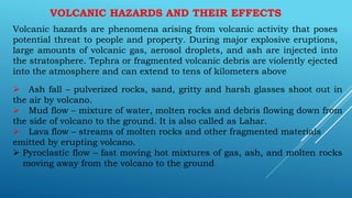 VOLCANIC HAZARDS AND THEIR EFFECTS
Volcanic hazards are phenomena arising from volcanic activity that poses
potential threat to people and property. During major explosive eruptions,
large amounts of volcanic gas, aerosol droplets, and ash are injected into
the stratosphere. Tephra or fragmented volcanic debris are violently ejected
into the atmosphere and can extend to tens of kilometers above
 Ash fall – pulverized rocks, sand, gritty and harsh glasses shoot out in
the air by volcano.
 Mud flow – mixture of water, molten rocks and debris flowing down from
the side of volcano to the ground. It is also called as Lahar.
 Lava flow – streams of molten rocks and other fragmented materials
emitted by erupting volcano.
 Pyroclastic flow – fast moving hot mixtures of gas, ash, and molten rocks
moving away from the volcano to the ground.
 