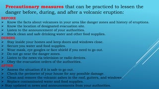 Precautionary measures that can be practiced to lessen the
danger before, during, and after a volcanic eruption:
BEFORE
 Know the facts about volcanoes in your area like danger zones and history of eruptions.
 Know the location of designated evacuation site.
 Listen to the announcement of your authorities.
 Stock clean and safe drinking water and other food supplies.
DURING
 Stay inside your homes and keep doors and windows close.
 Secure you water and food supplies.
 Wear mask, eye googles or face shield if you need to go out.
 Do not go near the danger zones.
 Listen to the news via television or radio devices.
 Obey the evacuation orders of the authorities.
AFTER
 Assess the situation if it is safe to go out.
 Check the perimeter of your house for any possible damage.
 Clean and remove the volcanic ashes in the roof, gutters, and windows.
 Replace contaminated water and food supplies.
 Stay updated in news and announcements from your authorities.
 