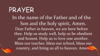 PRAYER
In the name of the Father and of the
Son and the holy spirit, Amen.
Dear Father in heaven, we are here before
thee. Help us study well, help us be obedient
and honest. Help us to love one another.
Bless our teacher, bless our school, bless our
country, and bring us all to heaven. Amen.
 