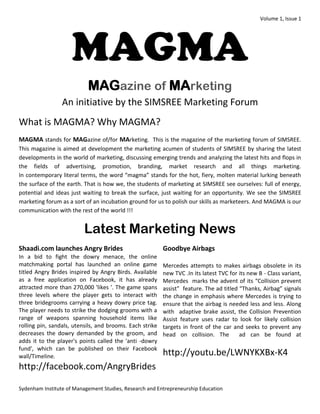 Volume 1, Issue 1 
Sydenham Institute of Management Studies, Research and Entrepreneurship Education 
MAGMA MAGazine of MArketing An initiative by the SIMSREE Marketing Forum 
What is MAGMA? Why MAGMA? 
MAGMA stands for MAGazine of/for MArketing. This is the magazine of the marketing forum of SIMSREE. This magazine is aimed at development the marketing acumen of students of SIMSREE by sharing the latest developments in the world of marketing, discussing emerging trends and analyzing the latest hits and flops in the fields of advertising, promotion, branding, market research and all things marketing. In contemporary literal terms, the word “magma” stands for the hot, fiery, molten material lurking beneath the surface of the earth. That is how we, the students of marketing at SIMSREE see ourselves: full of energy, potential and ideas just waiting to break the surface, just waiting for an opportunity. We see the SIMSREE marketing forum as a sort of an incubation ground for us to polish our skills as marketeers. And MAGMA is our communication with the rest of the world !!! 
Latest Marketing News 
Shaadi.com launches Angry Brides 
In a bid to fight the dowry menace, the online matchmaking portal has launched an online game titled Angry Brides inspired by Angry Birds. Available as a free application on Facebook, it has already attracted more than 270,000 'likes '. The game spans three levels where the player gets to interact with three bridegrooms carrying a heavy dowry price tag. The player needs to strike the dodging grooms with a range of weapons spanning household items like rolling pin, sandals, utensils, and brooms. Each strike decreases the dowry demanded by the groom, and adds it to the player's points called the 'anti -dowry fund', which can be published on their Facebook wall/Timeline. http://facebook.com/AngryBrides 
Goodbye Airbags 
Mercedes attempts to makes airbags obsolete in its new TVC .In its latest TVC for its new B - Class variant, Mercedes marks the advent of its “Collision prevent assist” feature. The ad titled “Thanks, Airbag” signals the change in emphasis where Mercedes is trying to ensure that the airbag is needed less and less. Along with adaptive brake assist, the Collision Prevention Assist feature uses radar to look for likely collision targets in front of the car and seeks to prevent any head on collision. The ad can be found at 
http://youtu.be/LWNYKXBx-K4 
 