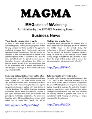 Volume 1, Issue 2 
Sydenham Institute of Management Studies, Research and Entrepreneurship Education 
MAGMA MAGazine of MArketing An initiative by the SIMSREE Marketing Forum 
Business News 
Yum! Food’s exponential growth 
In spite of 80% wage inflation and 8% rise in commodity prices, robbing the major growth factors for any company in China; thanks to its aggressive marketing strategies, Yum! Foods, which owns and operates the KFC, Pizza Hut and Taco Bell brands, has managed to drive sufficient demand to achieve a 30% growth in profits in the 4th Quarter of 2011 over the same period last year. The parent company based in Louisville, Kentucky acknowledges that China has become a major growth driver for the company. Due to this phenomenal rate of growth, the company is able to open an average of 4 new restaurants every day outside the USA. 
Flicking the middle finger 
The before mentioned gesture has received a lot of media attention lately after pop star M.I.A extended her middle finger to the crowd during her performance at this year’s super bowl halftime show. This has caused the American television network airing the show to go into damage control mode causing a huge PR nightmare. BBC attempts to track down the origin of this gesture and to answer the ultimate question: Is this action really offensive? 
http://goo.gl/6VKrO 
Samsung Galaxy Note arrives in the USA 
Samsung Galaxy Note GT-N7000, available worldwide since October 2011, has finally arrived in the USA. This phone has created waves worldwide dues to its unique 5.3 inch screen which pits the phone against conventional phones as well as entry level tablets. A 1.4 Ghz DualCore CPU, 400MP Graphics Rendering Capabilities, a super AMOLED screen and a unique S- pen stylus had made this phone an instant hit with gaming and multimedia aficionados. The phone was launched with a 90 second SuperBowl ad-spot which poked fun at Apple fans. Watch the ad at: http://youtu.be/CgfknZidYq0 
Tata Starbucks arrives in India 
The global coffee magnate Starbucks has signed a 400 Cr. Rs . 50:50 JV with Tata Global Beverages. It is all set to arrive in India with 50 outlets to be opened in this year in Mumbai, Delhi and Bangalore. Starbucks is looking forward to leverage Taj and other lucrative properties to widen its reach. Although their pricing strategy is not yet set out, they have said that they are looking forward to position the chain as an aspirational brand focusing on creating a unique experience for its customers. 
http://goo.gl/g3DZx  