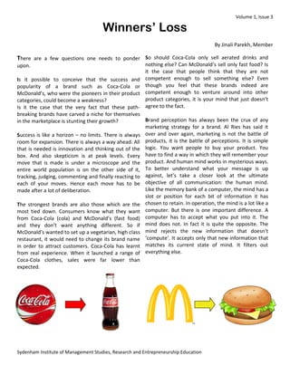 Volume 1, Issue 3 
Sydenham Institute of Management Studies, Research and Entrepreneurship Education 
Winners’ Loss 
By Jinali Parekh, Member 
There are a few questions one needs to ponder upon. 
Is it possible to conceive that the success and popularity of a brand such as Coca-Cola or McDonald’s, who were the pioneers in their product categories, could become a weakness? 
Is it the case that the very fact that these path- breaking brands have carved a niche for themselves in the marketplace is stunting their growth? 
Success is like a horizon – no limits. There is always room for expansion. There is always a way ahead. All that is needed is innovation and thinking out of the box. And also skepticism is at peak levels. Every move that is made is under a microscope and the entire world population is on the other side of it, tracking, judging, commenting and finally reacting to each of your moves. Hence each move has to be made after a lot of deliberation. 
The strongest brands are also those which are the most tied down. Consumers know what they want from Coca-Cola (cola) and McDonald’s (fast food) and they don’t want anything different. So if McDonald’s wanted to set up a vegetarian, high class restaurant, it would need to change its brand name in order to attract customers. Coca-Cola has learnt from real experience. When it launched a range of Coca-Cola clothes, sales were far lower than expected. 
So should Coca-Cola only sell aerated drinks and nothing else? Can McDonald’s sell only fast food? Is it the case that people think that they are not competent enough to sell something else? Even though you feel that these brands indeed are competent enough to venture around into other product categories, it is your mind that just doesn’t agree to the fact. 
Brand perception has always been the crux of any marketing strategy for a brand. Al Ries has said it over and over again, marketing is not the battle of products, it is the battle of perceptions. It is simple logic. You want people to buy your product. You have to find a way in which they will remember your product. And human mind works in mysterious ways. To better understand what your message is up against, let’s take a closer look at the ultimate objective of all communication: the human mind. Like the memory bank of a computer, the mind has a slot or position for each bit of information it has chosen to retain. In operation, the mind is a lot like a computer. But there is one important difference. A computer has to accept what you put into it. The mind does not. In fact it is quite the opposite. The mind rejects the new information that doesn’t ‘compute’. It accepts only that new information that matches its current state of mind. It filters out everything else. 
 