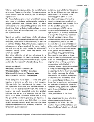 Volume 1, Issue 3 
Sydenham Institute of Management Studies, Research and Entrepreneurship Education 
Take two abstract drawings. Write the name Schwartz on one and Picasso on the other. Then ask someone for an opinion. With the labels on, you see what you expect to see. 
The Pepsi challenge proved that when blindly people were made to taste Pepsi and Coca Cola, majority of people preferred the sweeter taste of Pepsi compared to Coca Cola even though there is no doubt about Coca Cola’s far better lead than Pepsi in terms of market share. With the labels on, you taste what you expect to taste. 
Were it not so, there would be no role for advertising at all. Were the average consumer rational instead of emotional, there would be no advertising. At least not as we know it today. If advertising’s sole purpose was only awareness why do you think the market leaders are still pouring in huge money in advertising? Everyone already knows about the brand. Than what’s the point? 
One prime objective of all the advertising is to heighten expectations. To create the illusion that the product or service will perform miracles you expect. And presto! That is exactly what advertising does. 
Let’s do a quick quiz: 
What does Coca-Cola stand for? Cola 
What does Cadbury stand for? Chocolates 
What does Bisleri stand for? Packaged water 
What does Xerox stand for? Photocopiers 
These companies have spent a bomb and years together to become one of a kind in their category. Think carefully. They have become the category. But this super close association itself becomes harmful at times. Take the classic case of Bisleri. This name has become so much associated with the product category, that we go to a shop and just say that I would like a Bisleri. It doesn’t matter even if finally the guy at the counter is providing an Aquafina. In order to address to this issue Bisleri had even come up with an advertisement which recreated the above scene and then emphasized in the fact that when I ask for a Bisleri, give me a Bisleri. 
Same is the case with Xerox. We seldom use the word ‘photocopy’ and stick with ‘Xerox’ even if the machine at the photocopy place is that of Canon. 
But whatever the case, this itself is enough to show the success levels to which these brands have reached. So to ask the question again, can a brand become so successful? If a brand becomes globally associated with one type of product, it is almost impossible to change the consumer’s perception. After all, brands are names. If two people have exactly the same name, it can be confusing, and so it is with products. So Coca-Cola cannot do well selling clothes. The trouble is, although Coca-Cola is an internationally adored brand, people don’t want to wear a Coke, they’d always prefer drinking Coke. Another case is that of Xerox. Xerox has seen such humungous success that it has turned against it. It can no longer produce anything apart from photocopiers. It tried its luck in stretching beyond copying into the field of computer technology and data processing with Xerox Data Systems and then into fax machines. But it failed disastrously. The problem arises when a customer walks into a shop, hands over a piece of paper and asks for a Xerox. First he used to get a photocopy. But now there is confusion. Xerox also stands for faxing. So now if a customer wants Xerox, he has to also specify photocopy or fax. 
There goes the USP of the brand. 
Now let’s consider the case when the product category itself changes, regardless of the brand’s will. This situation may never have affected Coco- Cola or McDonald’s, but it has affected  