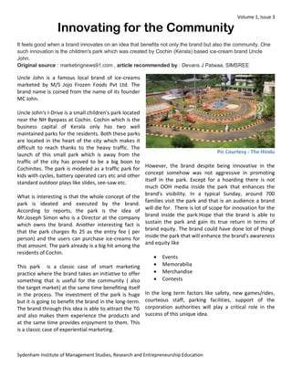Volume 1, Issue 3 
Sydenham Institute of Management Studies, Research and Entrepreneurship Education 
Innovating for the Community 
It feels good when a brand innovates on an idea that benefits not only the brand but also the community. One such innovation is the children's park which was created by Cochin (Kerala) based ice-cream brand Uncle John. Original source : marketingnews91.com , article recommended by : Devans J Patwaa, SIMSREE 
Uncle John is a famous local brand of ice-creams marketed by M/S Jojo Frozen Foods Pvt Ltd. The brand name is coined from the name of its founder MC John. 
Uncle John's I-Drive is a small children's park located near the NH Byepass at Cochin. Cochin which is the business capital of Kerala only has two well maintained parks for the residents. Both these parks are located in the heart of the city which makes it difficult to reach thanks to the heavy traffic. The launch of this small park which is away from the traffic of the city has proved to be a big boon to Cochinites. The park is modeled as a traffic park for kids with cycles, battery operated cars etc and other standard outdoor plays like slides, see-saw etc. 
What is interesting is that the whole concept of the park is ideated and executed by the brand. According to reports, the park is the idea of Mr.Joseph Simon who is a Director at the company which owns the brand. Another interesting fact is that the park charges Rs 25 as the entry fee ( per person) and the users can purchase ice-creams for that amount. The park already is a big hit among the residents of Cochin. 
This park is a classic case of smart marketing practice where the brand takes an initiative to offer something that is useful for the community ( also the target market) at the same time benefiting itself in the process. The investment of the park is huge but it is going to benefit the brand in the long-term. The brand through this idea is able to attract the TG and also makes them experience the products and at the same time provides enjoyment to them. This is a classic case of experiential marketing. 
Pic Courtesy : The Hindu 
However, the brand despite being innovative in the concept somehow was not aggressive in promoting itself in the park. Except for a hoarding there is not much OOH media inside the park that enhances the brand's visibility. In a typical Sunday, around 700 families visit the park and that is an audience a brand will die for. There is lot of scope for innovation for the brand inside the park.Hope that the brand is able to sustain the park and gain its true return in terms of brand equity. The brand could have done lot of things inside the park that will enhance the brand's awareness and equity like 
 Events 
 Memorabilia 
 Merchandise 
 Contests 
In the long term factors like safety, new games/rides, courteous staff, parking facilities, support of the corporation authorities will play a critical role in the success of this unique idea. 
 
