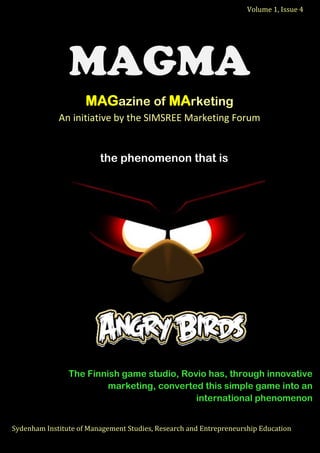 Volume 1, Issue 4 
Sydenham Institute of Management Studies, Research and Entrepreneurship Education 
o 
the phenomenon that is 
The Finnish game studio, Rovio has, through innovative marketing, converted this simple game into an international phenomenon 
Sydenham Institute of Management Studies, Research and Entrepreneurship Education 
Volume 1, Issue 4 
MAGMA MAGazine of MArketing An initiative by the SIMSREE Marketing Forum 
 