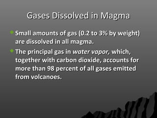 Gases Dissolved in MagmaGases Dissolved in Magma
 Small amounts of gas (0.2 to 3% by weight)Small amounts of gas (0.2 to 3% by weight)
are dissolved in all magma.are dissolved in all magma.
 The principal gas inThe principal gas in water vapor,water vapor, which,which,
together with carbon dioxide, accounts fortogether with carbon dioxide, accounts for
more than 98 percent of all gases emittedmore than 98 percent of all gases emitted
from volcanoes.from volcanoes.
 