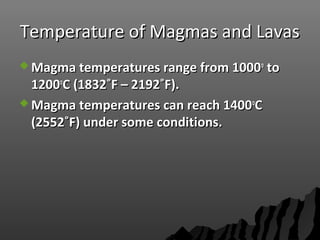 Temperature of Magmas and LavasTemperature of Magmas and Lavas
 Magma temperatures range from 1000Magma temperatures range from 1000oo
toto
12001200oo
C (1832˚F – 2192˚F).C (1832˚F – 2192˚F).
 Magma temperatures can reach 1400Magma temperatures can reach 1400oo
CC
(2552˚F) under some conditions.(2552˚F) under some conditions.
 