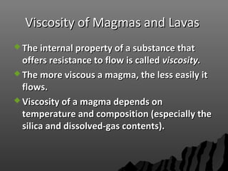 Viscosity of Magmas and LavasViscosity of Magmas and Lavas
 The internal property of a substance thatThe internal property of a substance that
offers resistance to flow is calledoffers resistance to flow is called viscosity.viscosity.
 The more viscous a magma, the less easily itThe more viscous a magma, the less easily it
flows.flows.
 Viscosity of a magma depends onViscosity of a magma depends on
temperature and composition (especially thetemperature and composition (especially the
silica and dissolved-gas contents).silica and dissolved-gas contents).
 